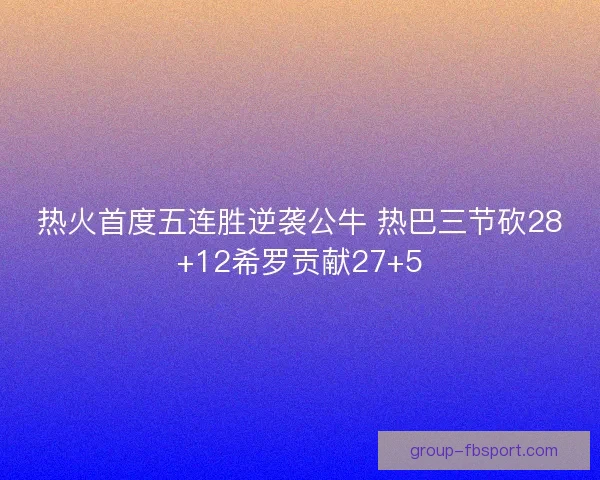 热火首度五连胜逆袭公牛 热巴三节砍28+12希罗贡献27+5