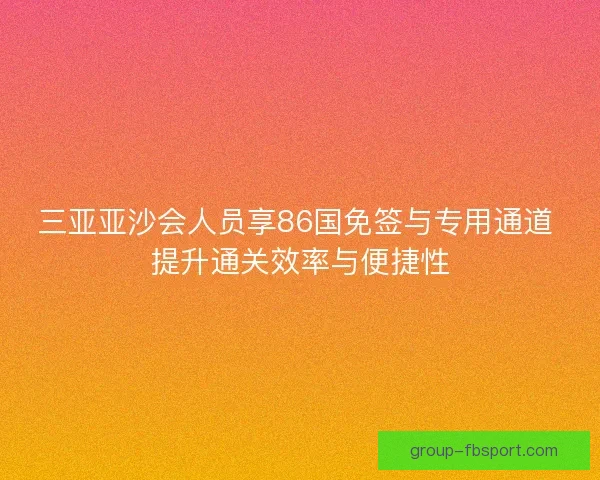 三亚亚沙会人员享86国免签与专用通道 提升通关效率与便捷性